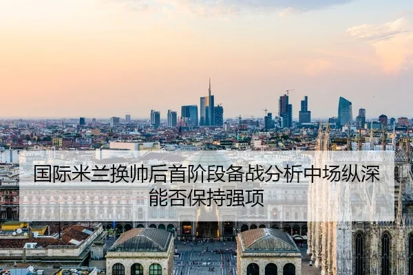 国际米兰换帅后首阶段备战分析中场纵深能否保持强项
