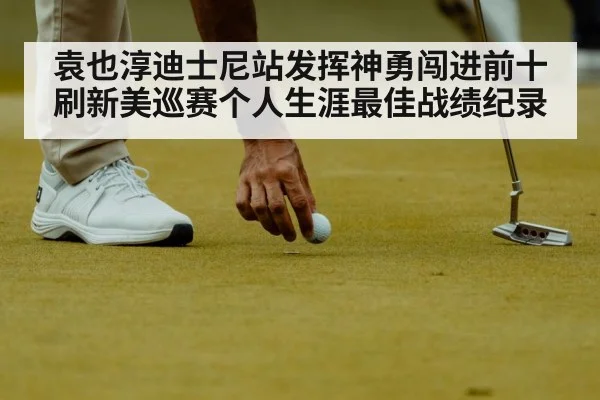 袁也淳迪士尼站发挥神勇闯进前十刷新美巡赛个人生涯最佳战绩纪录